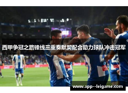 西甲争冠之路锋线三重奏默契配合助力球队冲击冠军