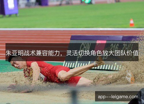 朱亚明战术兼容能力，灵活切换角色放大团队价值